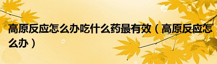 高原反應(yīng)怎么辦吃什么藥最有效（高原反應(yīng)怎么辦）