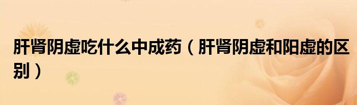 肝腎陰虛吃什么中成藥（肝腎陰虛和陽(yáng)虛的區(qū)別）