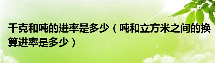 千克和噸的進率是多少（噸和立方米之間的換算進率是多少）