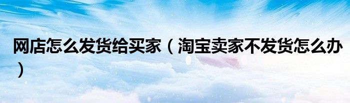 網店怎么發(fā)貨給買家（淘寶賣家不發(fā)貨怎么辦）