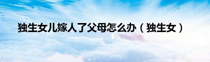 獨生女兒嫁人了父母怎么辦（獨生女）