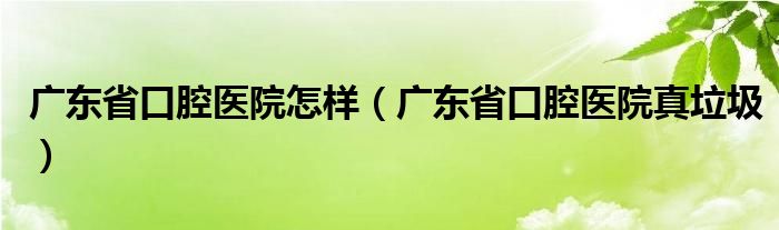 廣東省口腔醫(yī)院怎樣（廣東省口腔醫(yī)院真垃圾）
