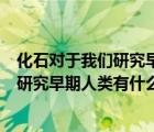 化石對(duì)于我們研究早期人類有什么作用簡(jiǎn)答（化石對(duì)于我們研究早期人類有什么作用）