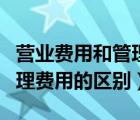 營業(yè)費用和管理費用的區(qū)別有（營業(yè)費用和管理費用的區(qū)別）