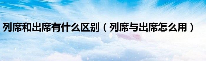 列席和出席有什么區(qū)別（列席與出席怎么用）