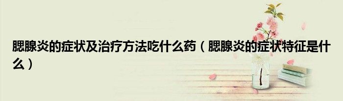 腮腺炎的癥狀及治療方法吃什么藥（腮腺炎的癥狀特征是什么）