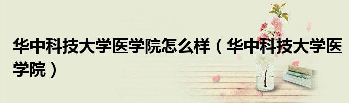 華中科技大學(xué)醫(yī)學(xué)院怎么樣（華中科技大學(xué)醫(yī)學(xué)院）