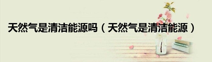 天然氣是清潔能源嗎（天然氣是清潔能源）