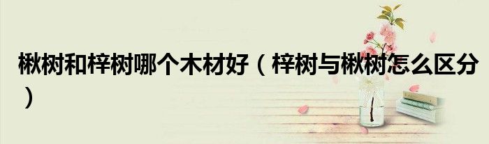 楸樹和梓樹哪個木材好（梓樹與楸樹怎么區(qū)分）