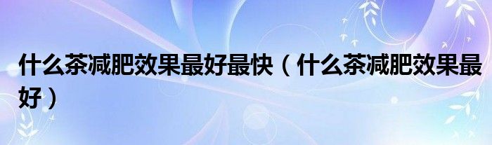 什么茶減肥效果最好最快（什么茶減肥效果最好）