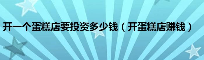 開一個(gè)蛋糕店要投資多少錢（開蛋糕店賺錢）