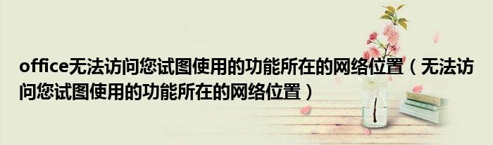 office無(wú)法訪問(wèn)您試圖使用的功能所在的網(wǎng)絡(luò)位置（無(wú)法訪問(wèn)您試圖使用的功能所在的網(wǎng)絡(luò)位置）