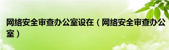網(wǎng)絡(luò)安全審查辦公室設(shè)在（網(wǎng)絡(luò)安全審查辦公室）