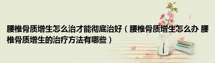腰椎骨質(zhì)增生怎么治才能徹底治好（腰椎骨質(zhì)增生怎么辦 腰椎骨質(zhì)增生的治療方法有哪些）