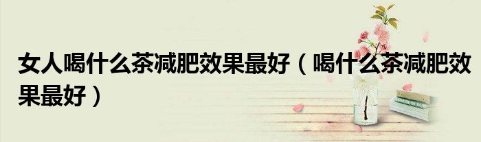 女人喝什么茶減肥效果最好（喝什么茶減肥效果最好）
