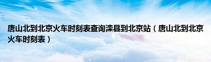 唐山北到北京火車(chē)時(shí)刻表查詢(xún)?yōu)纯h到北京站（唐山北到北京火車(chē)時(shí)刻表）