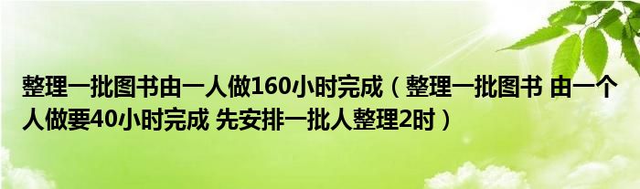 整理一批圖書由一人做160小時(shí)完成（整理一批圖書 由一個(gè)人做要40小時(shí)完成 先安排一批人整理2時(shí)）