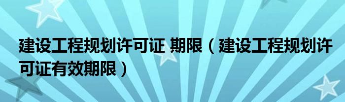 建設(shè)工程規(guī)劃許可證 期限（建設(shè)工程規(guī)劃許可證有效期限）