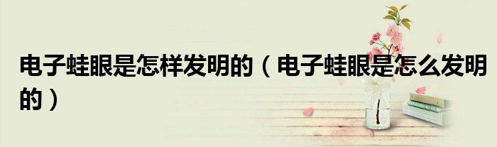 電子蛙眼是怎樣發(fā)明的（電子蛙眼是怎么發(fā)明的）