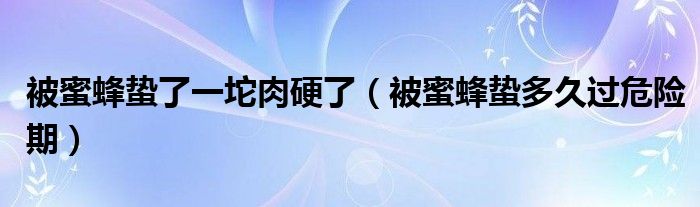 被蜜蜂蟄了一坨肉硬了（被蜜蜂蟄多久過危險期）