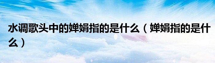 水調(diào)歌頭中的嬋娟指的是什么（嬋娟指的是什么）