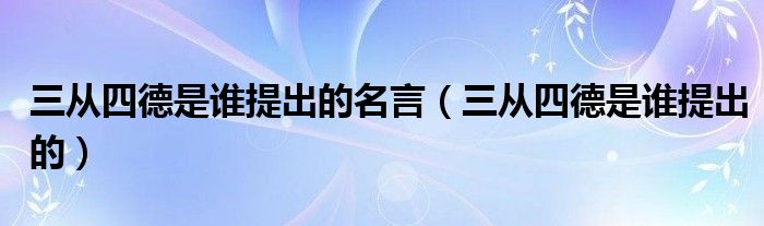 三從四德是誰提出的名言（三從四德是誰提出的）