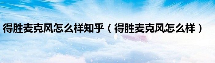 得勝麥克風(fēng)怎么樣知乎（得勝麥克風(fēng)怎么樣）