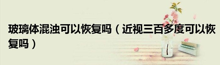 玻璃體混濁可以恢復(fù)嗎（近視三百多度可以恢復(fù)嗎）