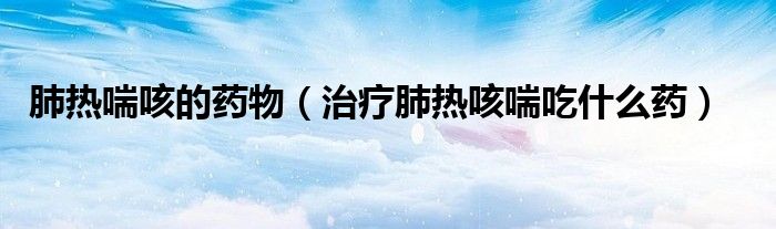 肺熱喘咳的藥物（治療肺熱咳喘吃什么藥）