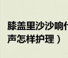 膝蓋里沙沙響什么原因（膝蓋里有沙沙的摩擦聲怎樣護(hù)理）