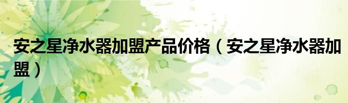 安之星凈水器加盟產(chǎn)品價(jià)格（安之星凈水器加盟）