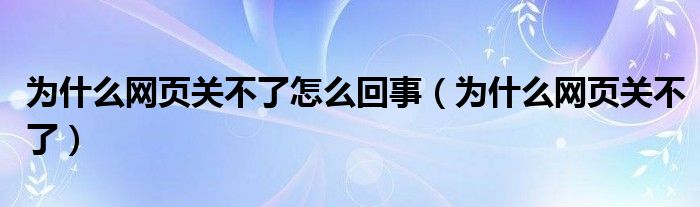 為什么網(wǎng)頁關(guān)不了怎么回事（為什么網(wǎng)頁關(guān)不了）