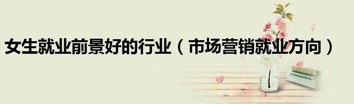 女生就業(yè)前景好的行業(yè)（市場營銷就業(yè)方向）