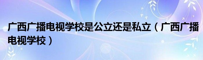 廣西廣播電視學(xué)校是公立還是私立（廣西廣播電視學(xué)校）