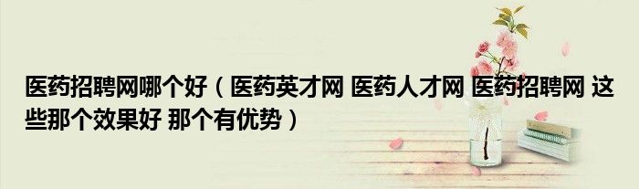 醫(yī)藥招聘網(wǎng)哪個(gè)好（醫(yī)藥英才網(wǎng) 醫(yī)藥人才網(wǎng) 醫(yī)藥招聘網(wǎng) 這些那個(gè)效果好 那個(gè)有優(yōu)勢）