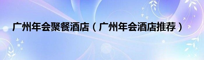 廣州年會(huì)聚餐酒店（廣州年會(huì)酒店推薦）
