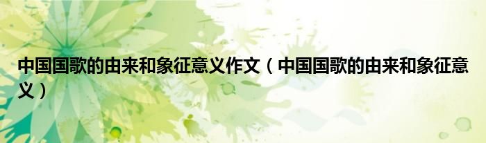 中國(guó)國(guó)歌的由來(lái)和象征意義作文（中國(guó)國(guó)歌的由來(lái)和象征意義）