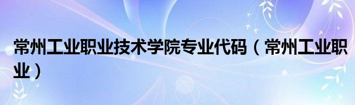 常州工業(yè)職業(yè)技術(shù)學(xué)院專(zhuān)業(yè)代碼（常州工業(yè)職業(yè)）