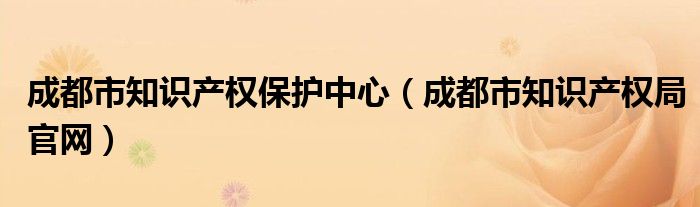 成都市知識產(chǎn)權保護中心（成都市知識產(chǎn)權局官網(wǎng)）