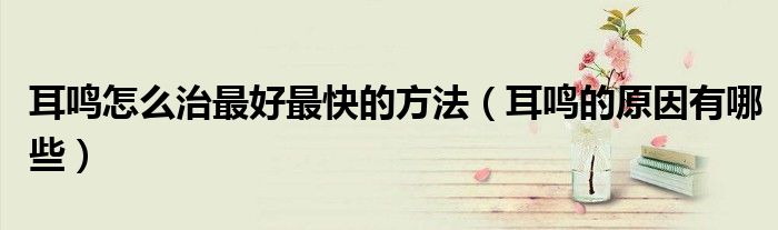 耳鳴怎么治最好最快的方法（耳鳴的原因有哪些）