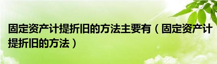 固定資產(chǎn)計提折舊的方法主要有（固定資產(chǎn)計提折舊的方法）