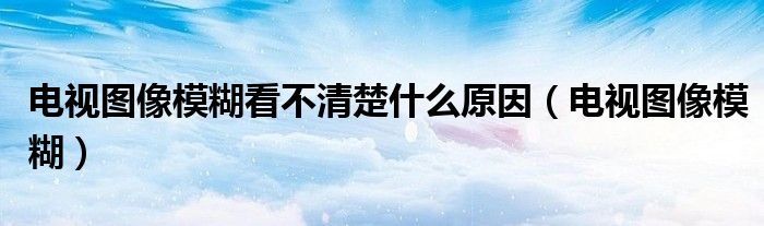 電視圖像模糊看不清楚什么原因（電視圖像模糊）
