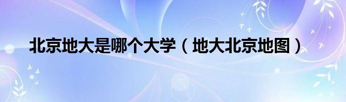 北京地大是哪個(gè)大學(xué)（地大北京地圖）