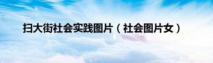 掃大街社會實踐圖片（社會圖片女）