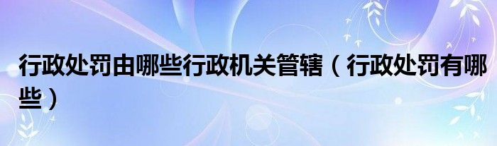 行政處罰由哪些行政機關(guān)管轄（行政處罰有哪些）