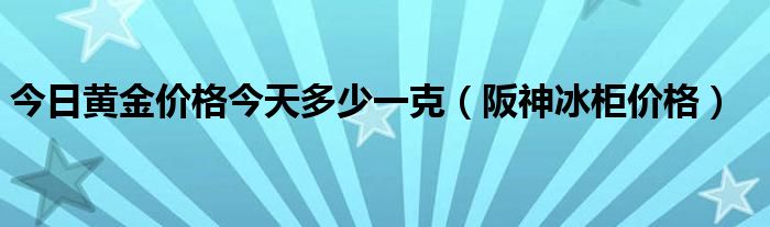 今日黃金價(jià)格今天多少一克（阪神冰柜價(jià)格）