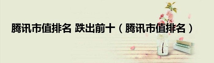 騰訊市值排名 跌出前十（騰訊市值排名）