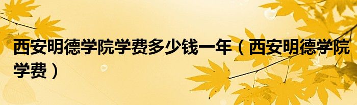 西安明德學院學費多少錢一年（西安明德學院學費）