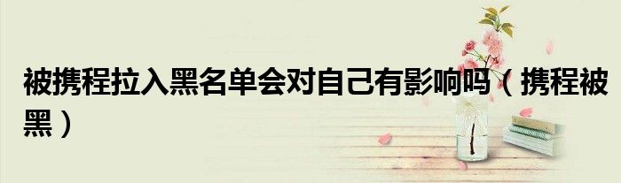 被攜程拉入黑名單會(huì)對(duì)自己有影響嗎（攜程被黑）