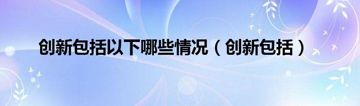 創(chuàng)新包括以下哪些情況（創(chuàng)新包括）